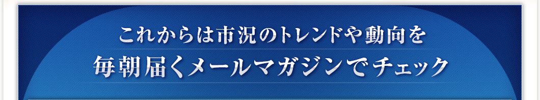 これからは市況のトレンドや動向を毎朝届くメールマガジンでチェック