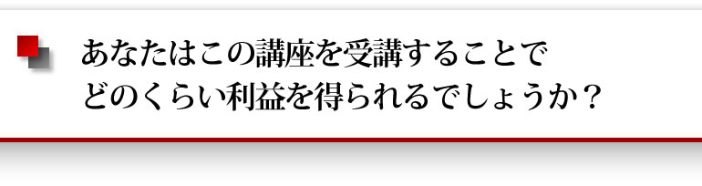 あなたはこの講座を受講することでどのくらい利益を得られるでしょうか？